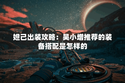 妲己出装攻略：吴小增推荐的装备搭配是怎样的？