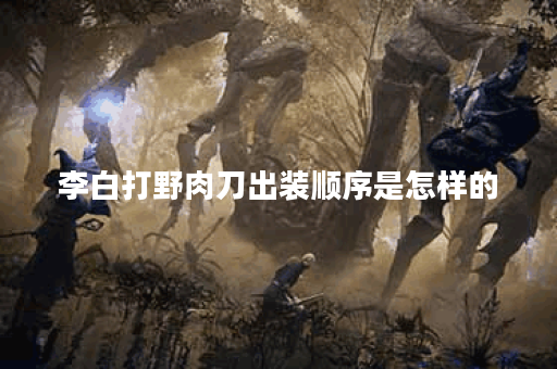 李白打野肉刀出装顺序是怎样的？如何搭配装备提升李白打野肉刀战斗力？