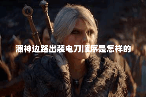 澜神边路出装电刀顺序是怎样的？电刀在澜神边路装备中如何搭配？
