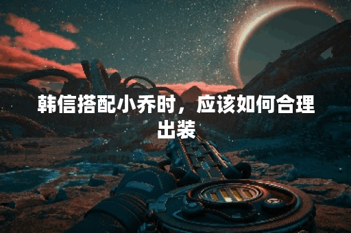 韩信搭配小乔时，应该如何合理出装？小乔韩信组合的出装攻略是怎样的？