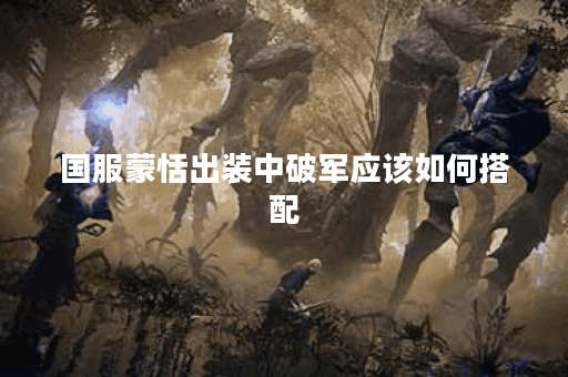 国服蒙恬出装中破军应该如何搭配?破军装备在蒙恬出装中如何选择? 国服蒙恬出装中破军应该如何搭配?破军装备在蒙恬出装中如何选择?