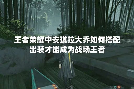 王者荣耀中安琪拉大乔如何搭配出装才能成为战场王者？