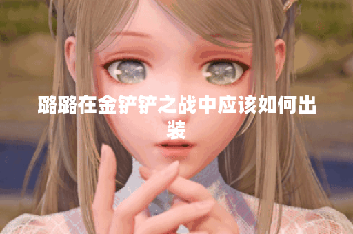 璐璐在金铲铲之战中应该如何出装？金铲铲游戏中璐璐的最佳装备搭配是什么？