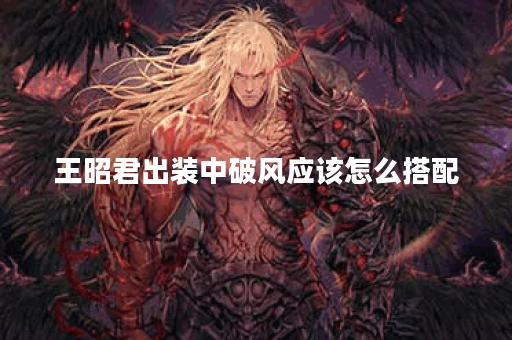 王昭君出装中破风应该怎么搭配？破风装备的出法是怎样的？