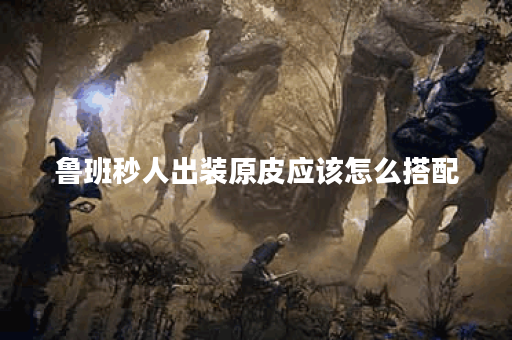 鲁班秒人出装原皮应该怎么搭配？原皮装备如何选择？