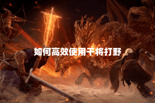 如何高效使用干将打野？干将打野的最佳出装策略是什么？