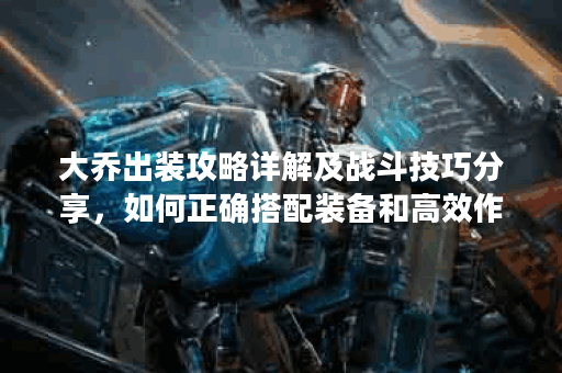 大乔出装攻略详解及战斗技巧分享，如何正确搭配装备和高效作战？