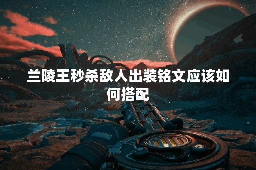 兰陵王秒杀敌人出装铭文应该如何搭配？