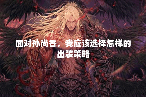 面对孙尚香，我应该选择怎样的出装策略？如何应对她的强势输出？