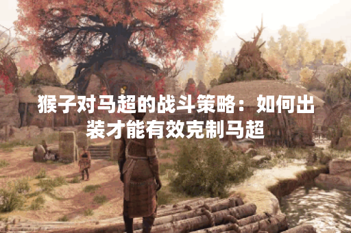 猴子对马超的战斗策略：如何出装才能有效克制马超？