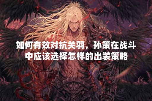 如何有效对抗关羽,孙策在战斗中应该选择怎样的出装策略? 如何有效对抗关羽,孙策在战斗中应该选择怎样的出装策略?