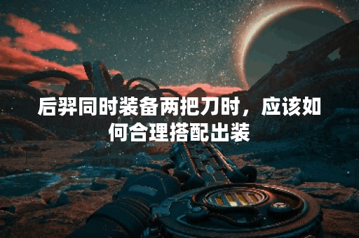 后羿同时装备两把刀时，应该如何合理搭配出装？