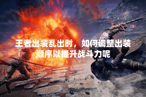 王者出装乱出时，如何调整出装顺序以提升战斗力呢？