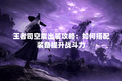 王者司空震出装攻略：如何搭配装备提升战斗力？