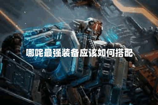 哪咤最强装备应该如何搭配？哪咤最强装备的获取途径有哪些？