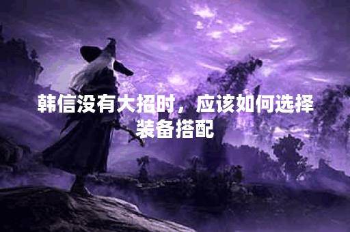 韩信没有大招时，应该如何选择装备搭配？