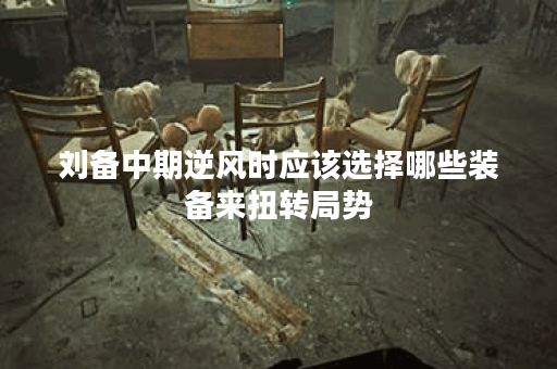 刘备中期逆风时应该选择哪些装备来扭转局势？如何搭配出装让刘备在中期逆风时更加强大？