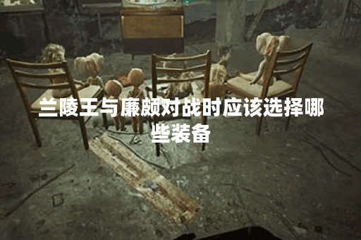 兰陵王与廉颇对战时应该选择哪些装备？如何搭配装备以应对廉颇？