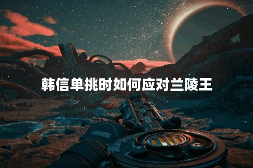 韩信单挑时如何应对兰陵王？兰陵王在单挑中应该怎么选择出装？