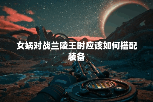 女娲对战兰陵王时应该如何搭配装备？女娲在对抗兰陵王时推荐哪些装备？