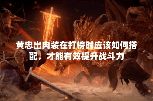 黄忠出肉装在打榜时应该如何搭配，才能有效提升战斗力？