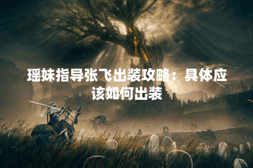 瑶妹指导张飞出装攻略：具体应该如何出装？瑶妹教张飞出装方法详解