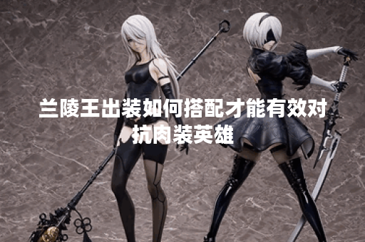 兰陵王出装如何搭配才能有效对抗肉装英雄？