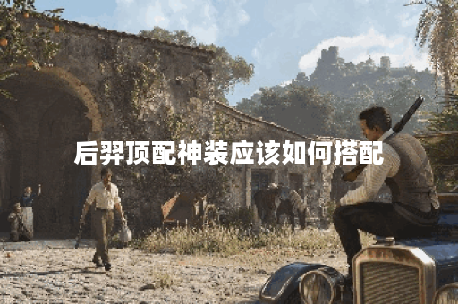 后羿顶配神装应该如何搭配？如何制作后羿的顶级神装装备？