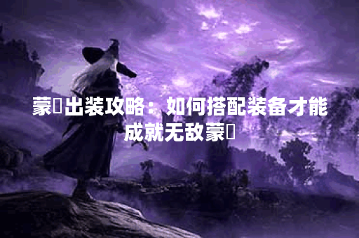 蒙犽出装攻略：如何搭配装备才能成就无敌蒙犽？