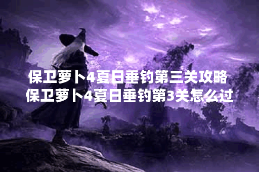 保卫萝卜4夏日垂钓第三关攻略 保卫萝卜4夏日垂钓第3关怎么过 保卫萝卜4夏日垂钓第三关攻略 保卫萝卜4夏日垂钓第3关怎么过