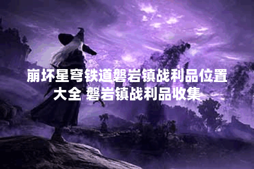 崩坏星穹铁道磐岩镇战利品位置大全 磐岩镇战利品收集