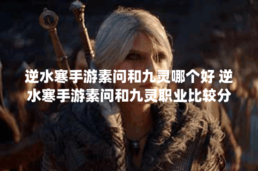 逆水寒手游素问和九灵哪个好 逆水寒手游素问和九灵职业比较分析