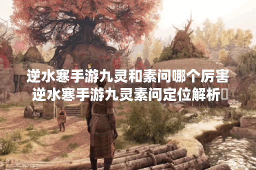 逆水寒手游九灵和素问哪个厉害 逆水寒手游九灵素问定位解析​