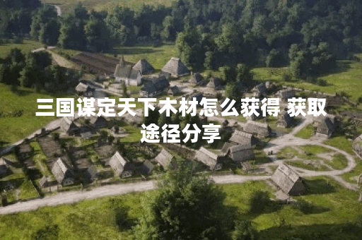 三国谋定天下木材怎么获得 获取途径分享 三国谋定天下木材怎么获得 获取途径分享